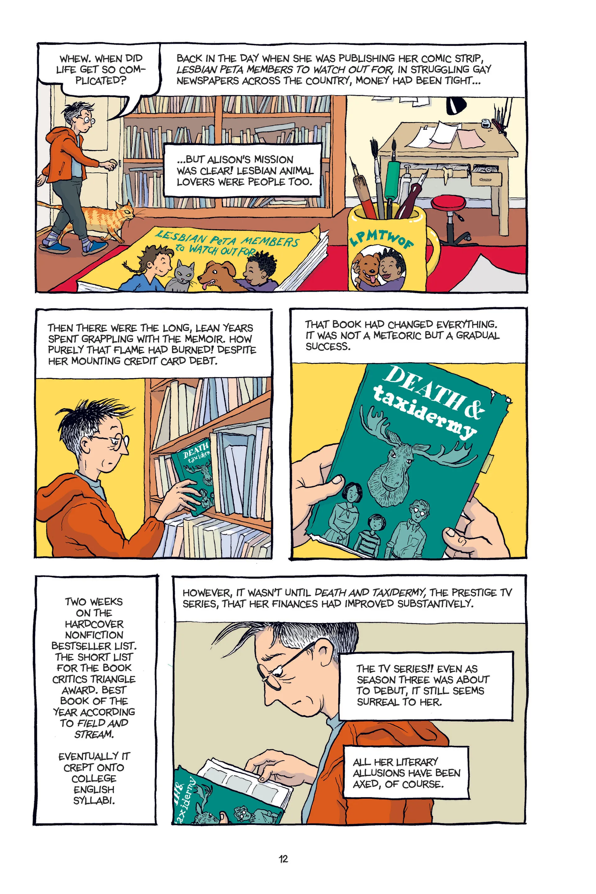 Alison, a middle-aged white butch woman, walks into a room dominated by a drawing table and bookshelves, saying to herself, 'Whew. When did life get so complicated?' As she passes by a colourful collection of her older work to pull a more somber-looking graphic novel titled Death & Taxidermy from a shelf, the narration reads 'Back in the day when she was publishing her comic strip, Lesbian PETA Members to Watch Out For, in struggling gay newspapers across the country, money had been tight...but Alison's mission was clear! Lesbian animal lovers were people too. Then there were the long, lean years spent grappling with the memoir. How purely that flame had burned! Despite her mounting credit card debt. That book had changed everything. It was not a meteoric but a gradual success. Two weeks on the hardcover nonfiction bestseller list. The short list for the Book Critics Triangle Award. Best book of the year according to Field and Stream. Eventually it crept onto college English syllabi. However, it wasn't until Death and Taxidermy, the prestige TV series, that her finances had improved substantively. The TV series!! Even as season three was about to debut, it still seems surreal to her. All her literary allusions have been axed, of course.